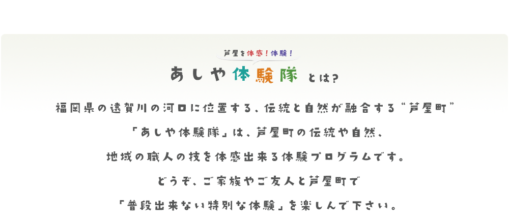 福岡県の遠賀川の河口に位置する、伝統と自然が融合する“芦屋町”「あしや体験隊」は、芦屋町の伝統や自然、地域の職人の技を体感出来る体験プログラムです。どうぞ、ご家族やご友人と芦屋町で「普段出来ない特別な体験」を楽しんで下さい。